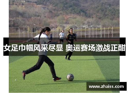女足巾帼风采尽显 奥运赛场激战正酣 女足巾帼风采尽显 奥运赛场激战正酣