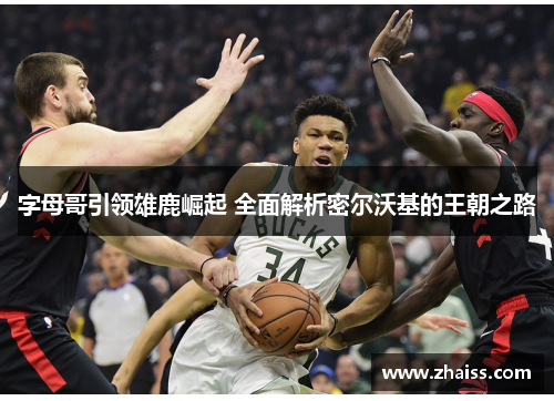 字母哥引领雄鹿崛起 全面解析密尔沃基的王朝之路 字母哥引领雄鹿崛起 全面解析密尔沃基的王朝之路
