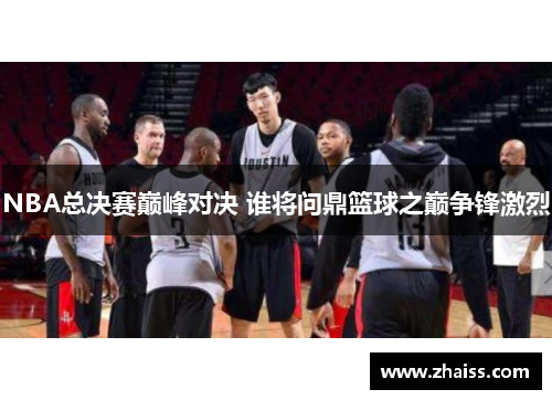 NBA总决赛巅峰对决 谁将问鼎篮球之巅争锋激烈 NBA总决赛巅峰对决 谁将问鼎篮球之巅争锋激烈