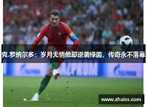 克.罗纳尔多:岁月无情他却逆袭绿茵,传奇永不落幕 克.罗纳尔多:岁月无情他却逆袭绿茵,传奇永不落幕