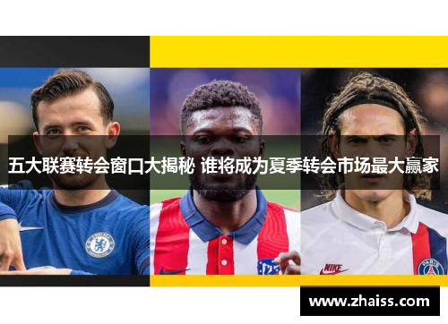 五大联赛转会窗口大揭秘 谁将成为夏季转会市场最大赢家 五大联赛转会窗口大揭秘 谁将成为夏季转会市场最大赢家