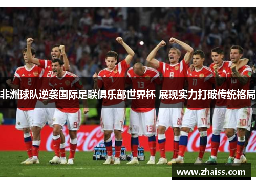 非洲球队逆袭国际足联俱乐部世界杯 展现实力打破传统格局 非洲球队逆袭国际足联俱乐部世界杯 展现实力打破传统格局